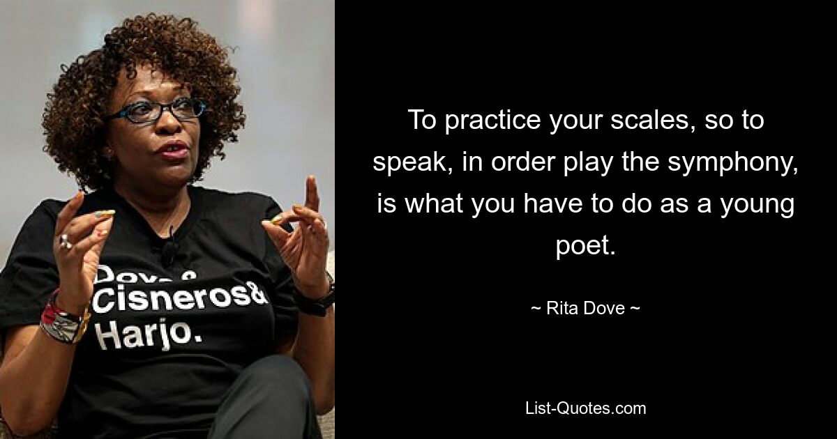 To practice your scales, so to speak, in order play the symphony, is what you have to do as a young poet. — © Rita Dove