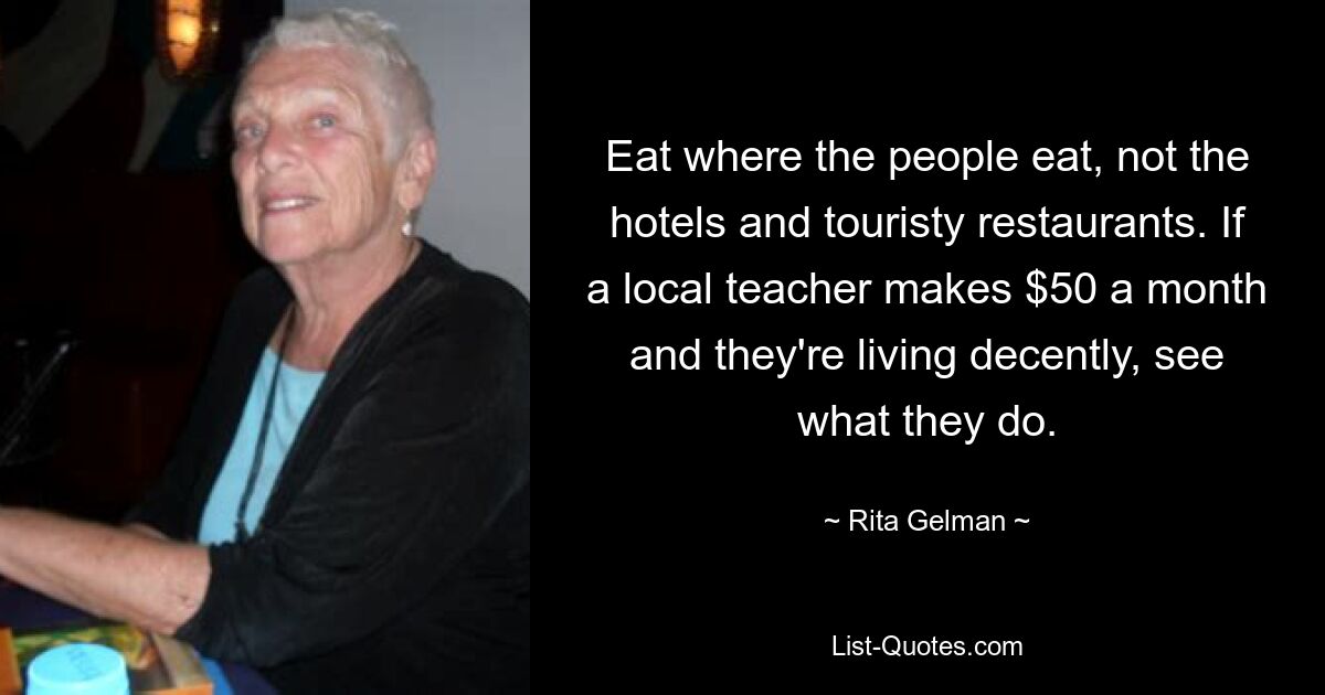 Eat where the people eat, not the hotels and touristy restaurants. If a local teacher makes $50 a month and they're living decently, see what they do. — © Rita Gelman