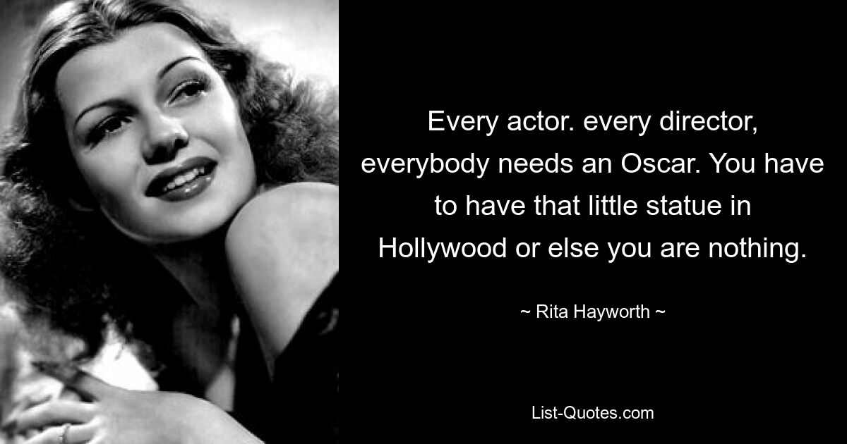 Every actor. every director, everybody needs an Oscar. You have to have that little statue in Hollywood or else you are nothing. — © Rita Hayworth