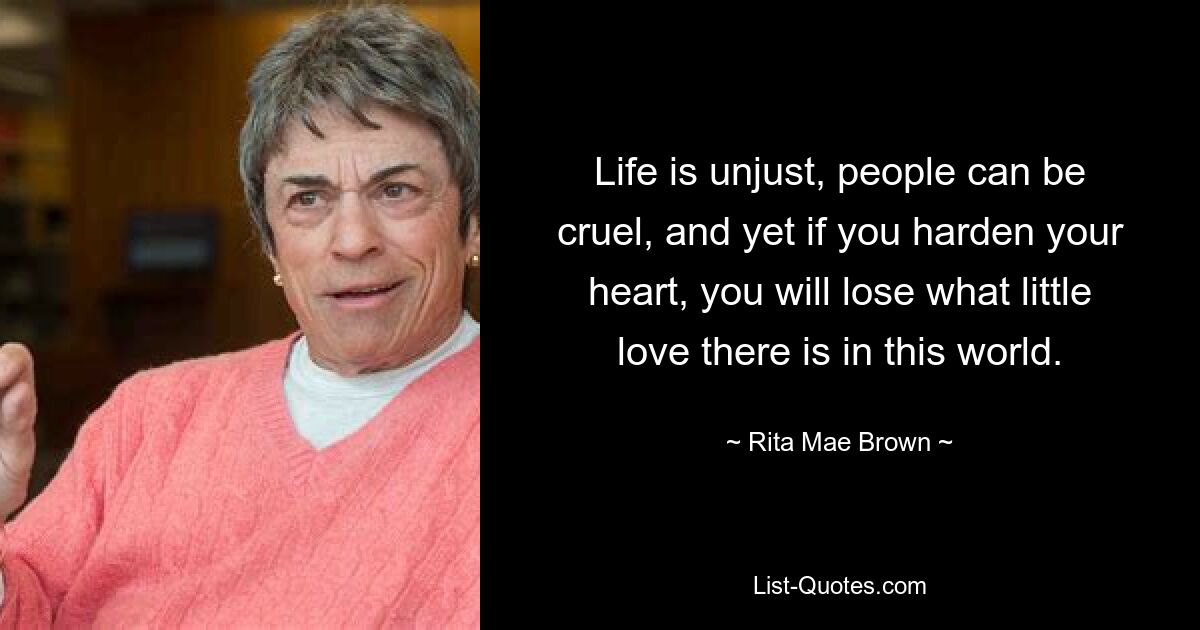 Life is unjust, people can be cruel, and yet if you harden your heart, you will lose what little love there is in this world. — © Rita Mae Brown