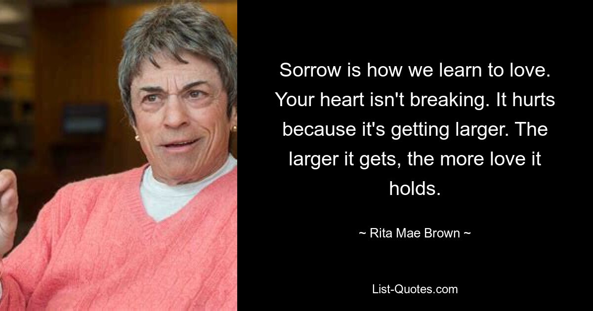 Sorrow is how we learn to love. Your heart isn't breaking. It hurts because it's getting larger. The larger it gets, the more love it holds. — © Rita Mae Brown