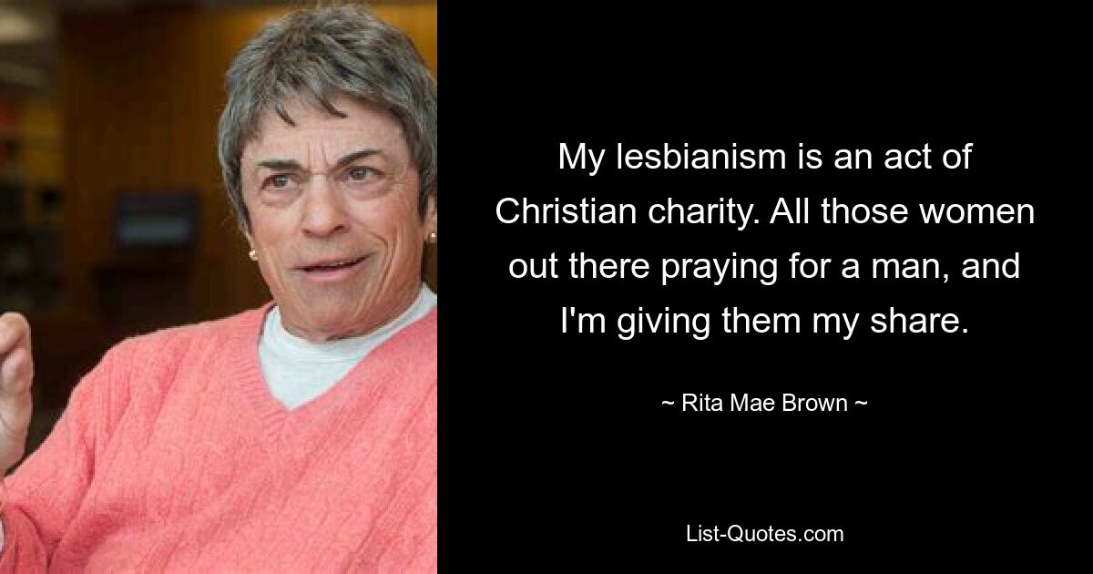 My lesbianism is an act of Christian charity. All those women out there praying for a man, and I'm giving them my share. — © Rita Mae Brown