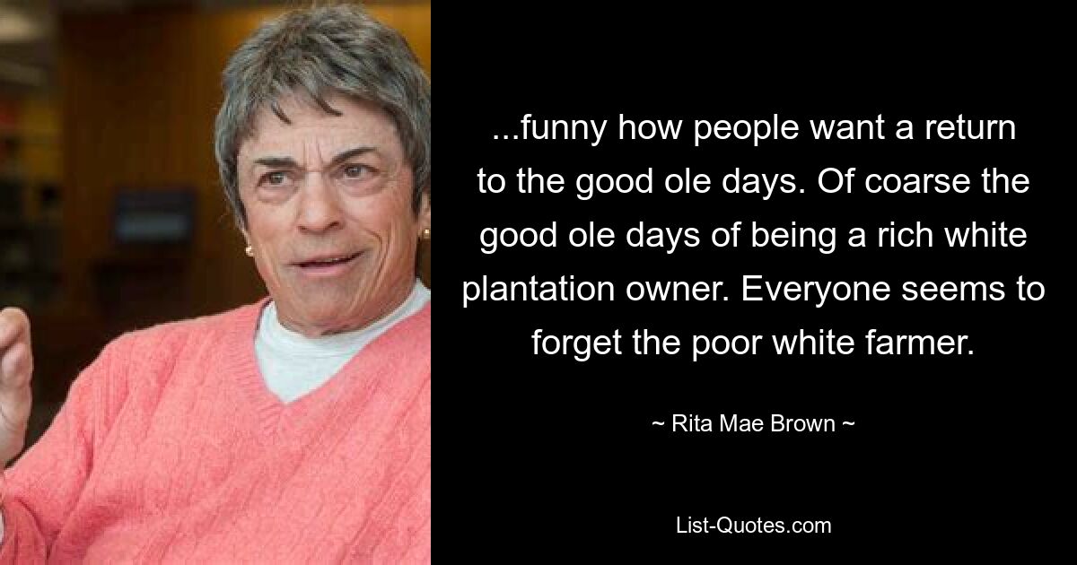 ...funny how people want a return to the good ole days. Of coarse the good ole days of being a rich white plantation owner. Everyone seems to forget the poor white farmer. — © Rita Mae Brown