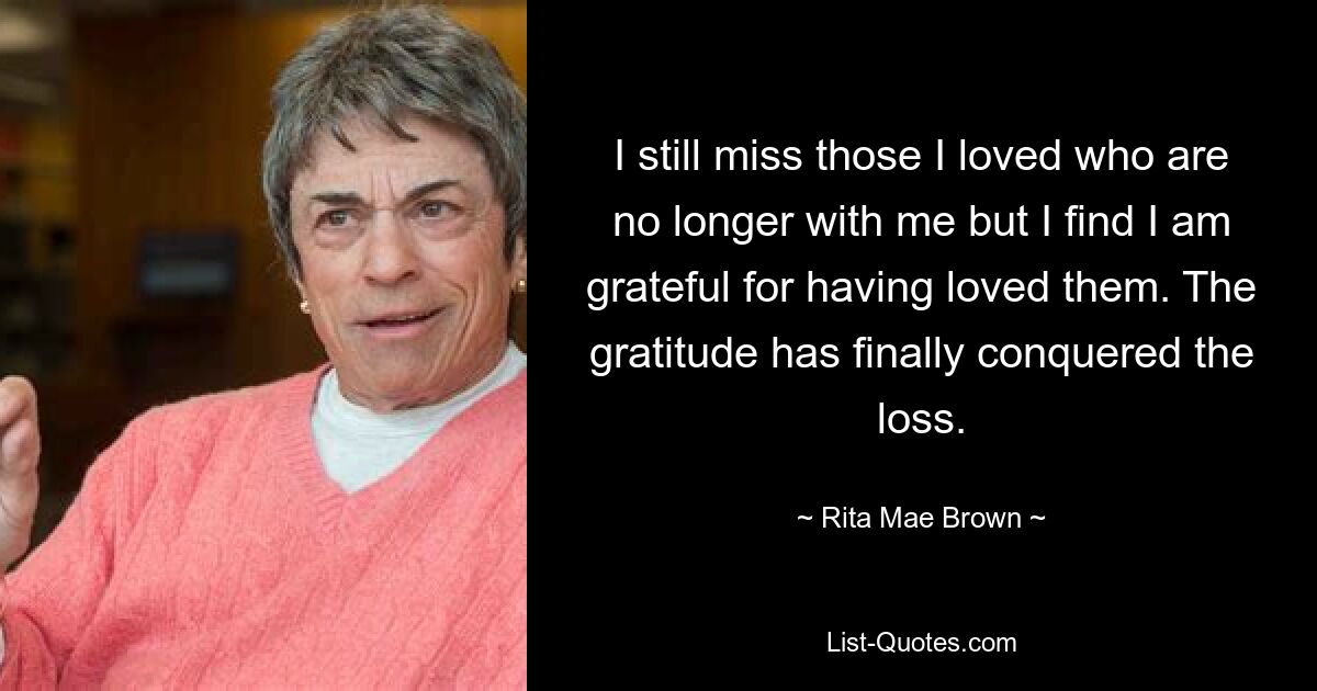 I still miss those I loved who are no longer with me but I find I am grateful for having loved them. The gratitude has finally conquered the loss. — © Rita Mae Brown