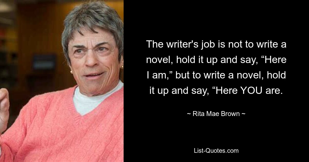 The writer's job is not to write a novel, hold it up and say, “Here I am,” but to write a novel, hold it up and say, “Here YOU are. — © Rita Mae Brown