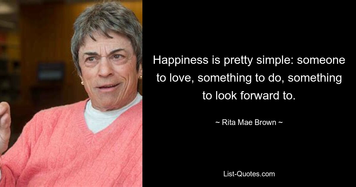 Happiness is pretty simple: someone to love, something to do, something to look forward to. — © Rita Mae Brown