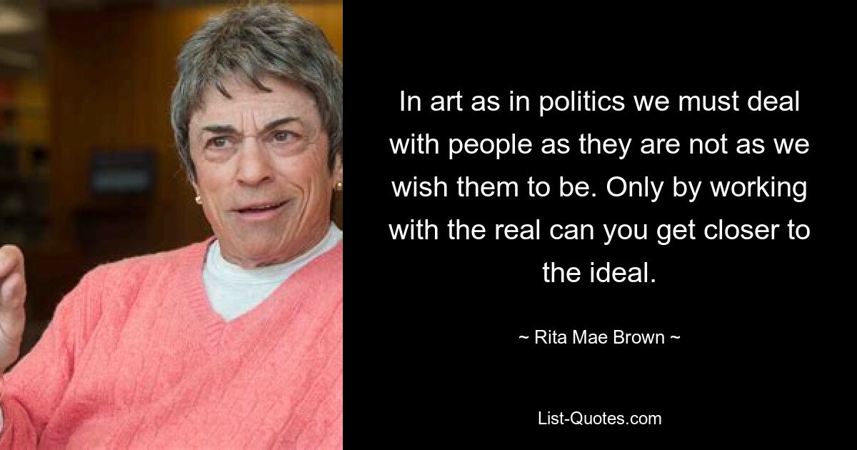 In art as in politics we must deal with people as they are not as we wish them to be. Only by working with the real can you get closer to the ideal. — © Rita Mae Brown