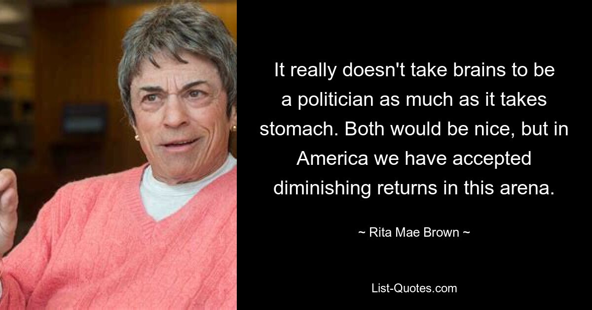 It really doesn't take brains to be a politician as much as it takes stomach. Both would be nice, but in America we have accepted diminishing returns in this arena. — © Rita Mae Brown