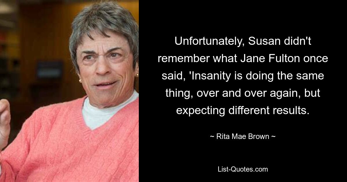 Unfortunately, Susan didn't remember what Jane Fulton once said, 'Insanity is doing the same thing, over and over again, but expecting different results. — © Rita Mae Brown