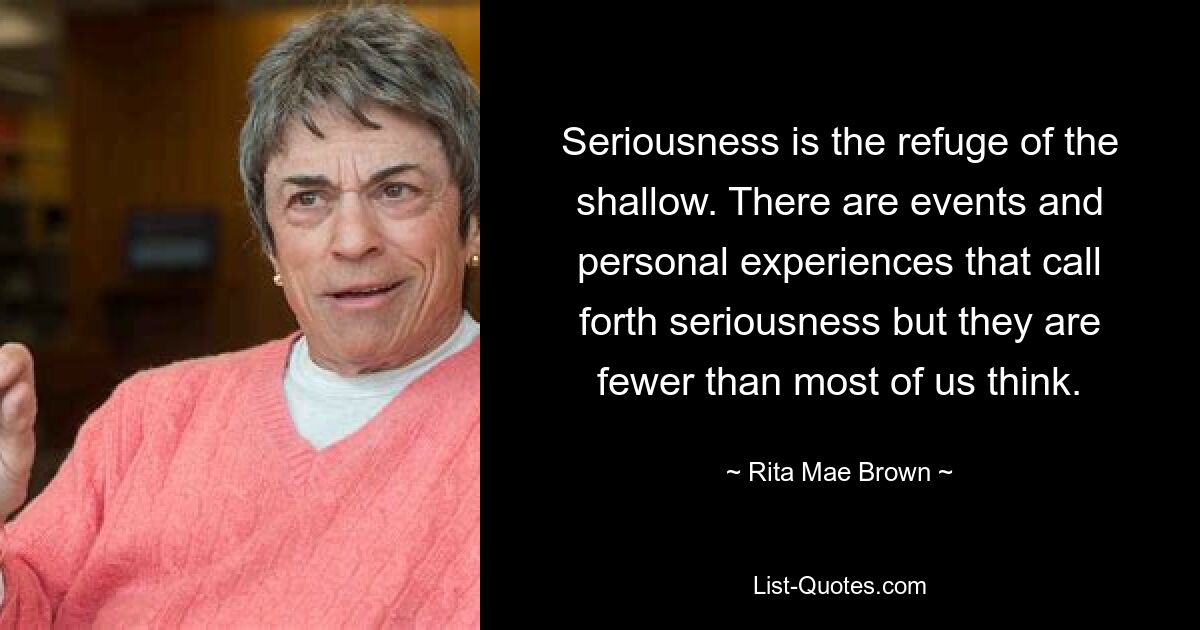 Seriousness is the refuge of the shallow. There are events and personal experiences that call forth seriousness but they are fewer than most of us think. — © Rita Mae Brown