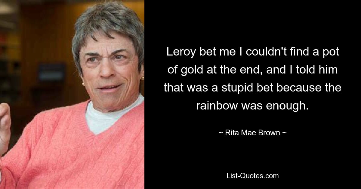 Leroy bet me I couldn't find a pot of gold at the end, and I told him that was a stupid bet because the rainbow was enough. — © Rita Mae Brown