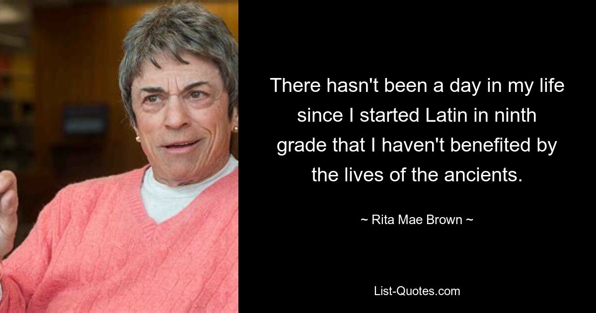 There hasn't been a day in my life since I started Latin in ninth grade that I haven't benefited by the lives of the ancients. — © Rita Mae Brown