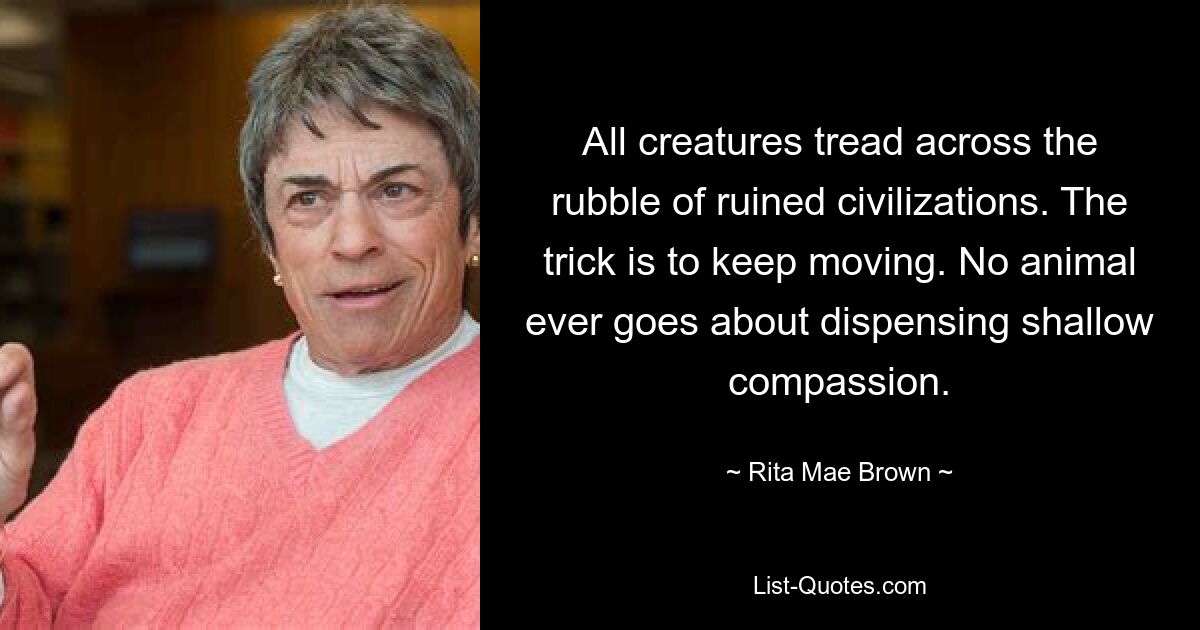 All creatures tread across the rubble of ruined civilizations. The trick is to keep moving. No animal ever goes about dispensing shallow compassion. — © Rita Mae Brown