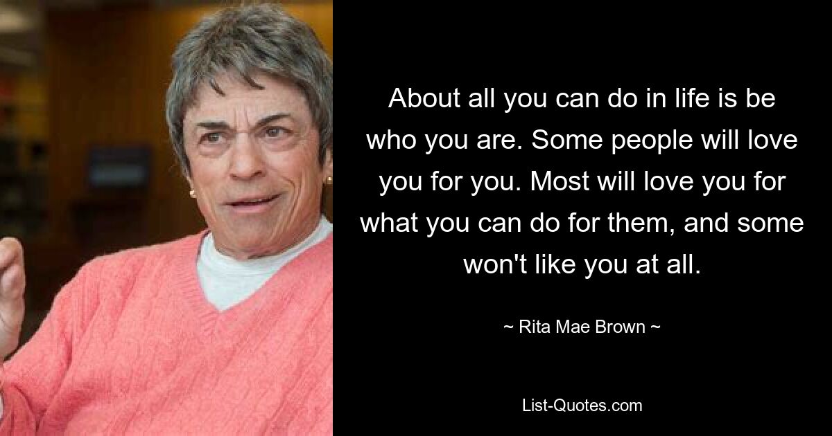 About all you can do in life is be who you are. Some people will love you for you. Most will love you for what you can do for them, and some won't like you at all. — © Rita Mae Brown