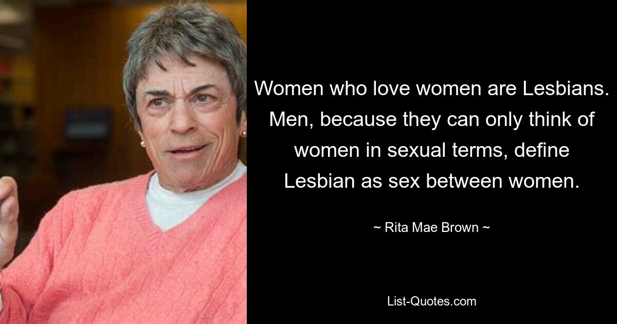 Women who love women are Lesbians. Men, because they can only think of women in sexual terms, define Lesbian as sex between women. — © Rita Mae Brown