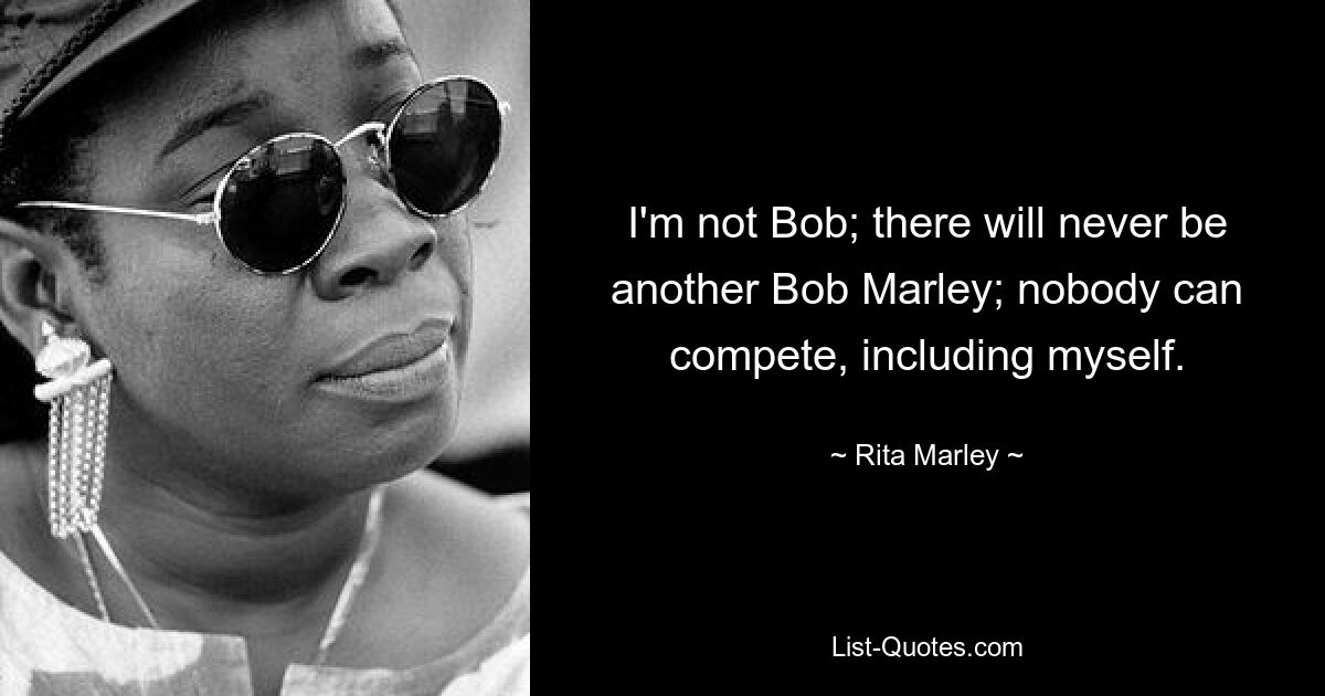 I'm not Bob; there will never be another Bob Marley; nobody can compete, including myself. — © Rita Marley