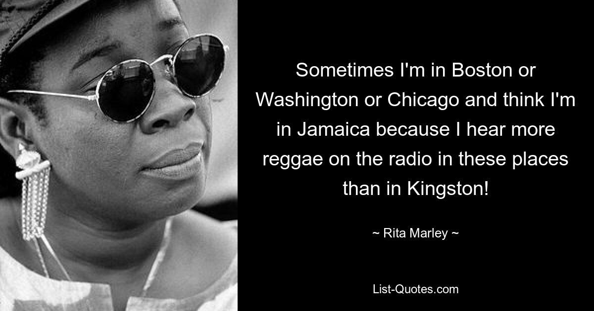 Sometimes I'm in Boston or Washington or Chicago and think I'm in Jamaica because I hear more reggae on the radio in these places than in Kingston! — © Rita Marley