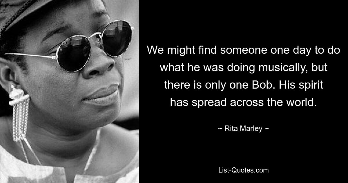 We might find someone one day to do what he was doing musically, but there is only one Bob. His spirit has spread across the world. — © Rita Marley