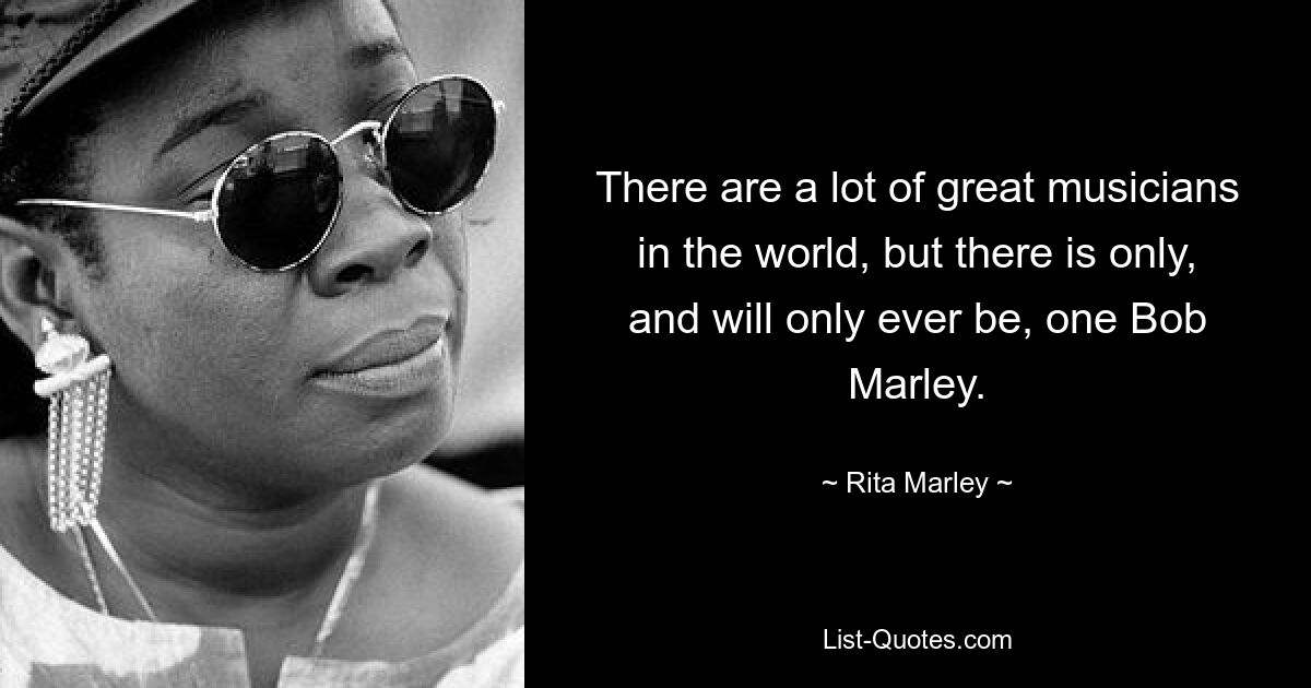 There are a lot of great musicians in the world, but there is only, and will only ever be, one Bob Marley. — © Rita Marley