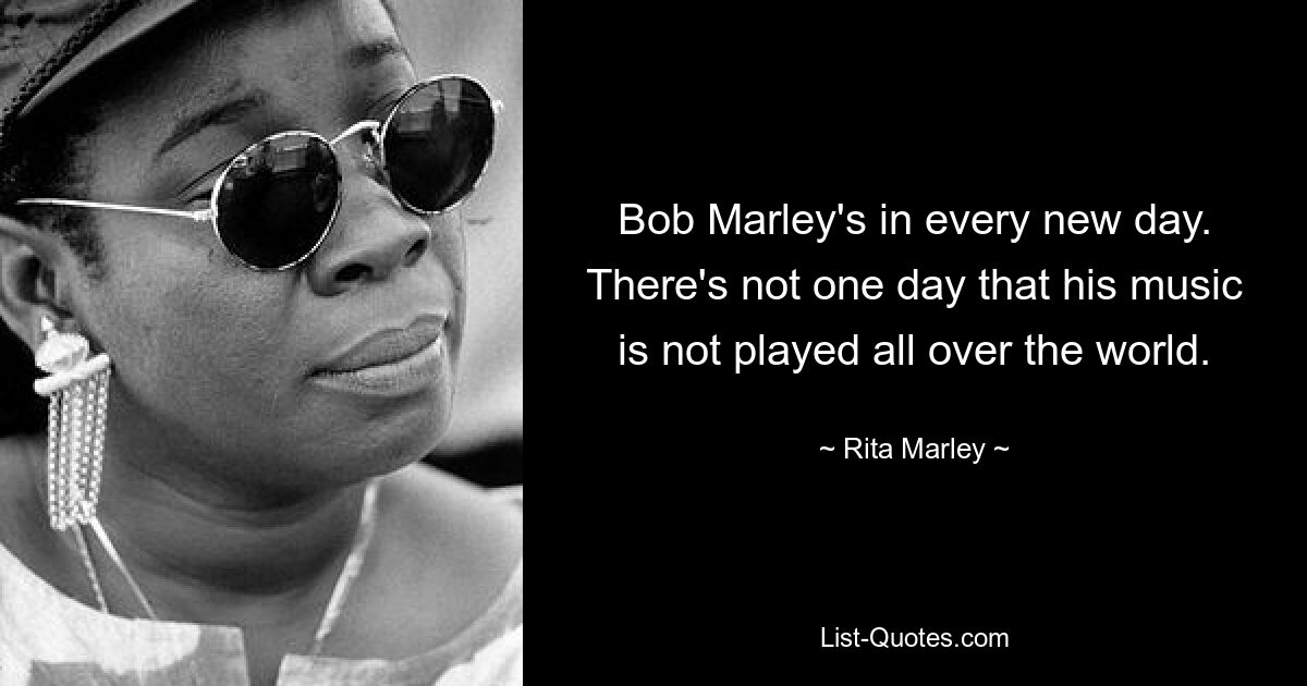 Bob Marley's in every new day. There's not one day that his music is not played all over the world. — © Rita Marley