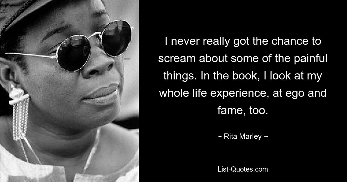 I never really got the chance to scream about some of the painful things. In the book, I look at my whole life experience, at ego and fame, too. — © Rita Marley