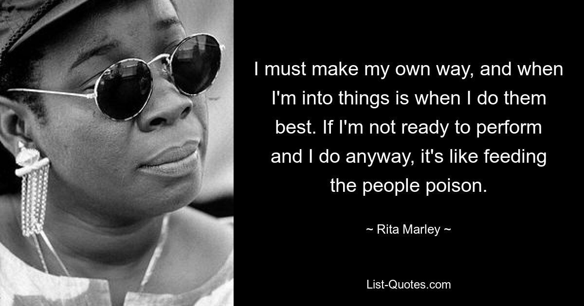 I must make my own way, and when I'm into things is when I do them best. If I'm not ready to perform and I do anyway, it's like feeding the people poison. — © Rita Marley