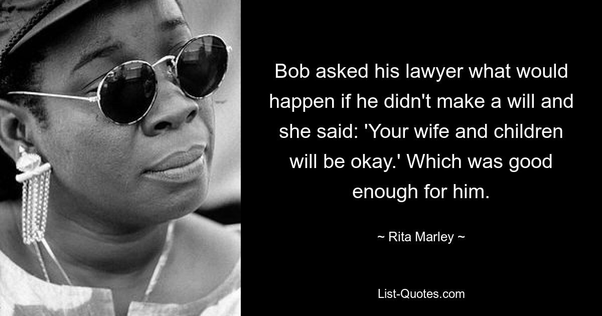 Bob asked his lawyer what would happen if he didn't make a will and she said: 'Your wife and children will be okay.' Which was good enough for him. — © Rita Marley