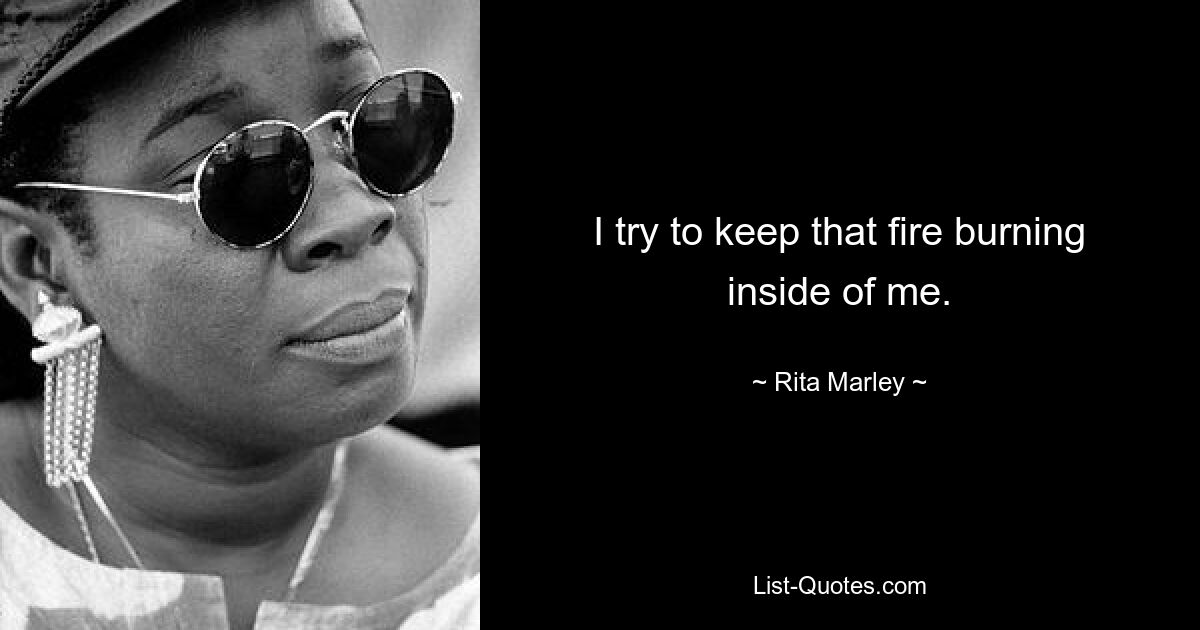 I try to keep that fire burning inside of me. — © Rita Marley