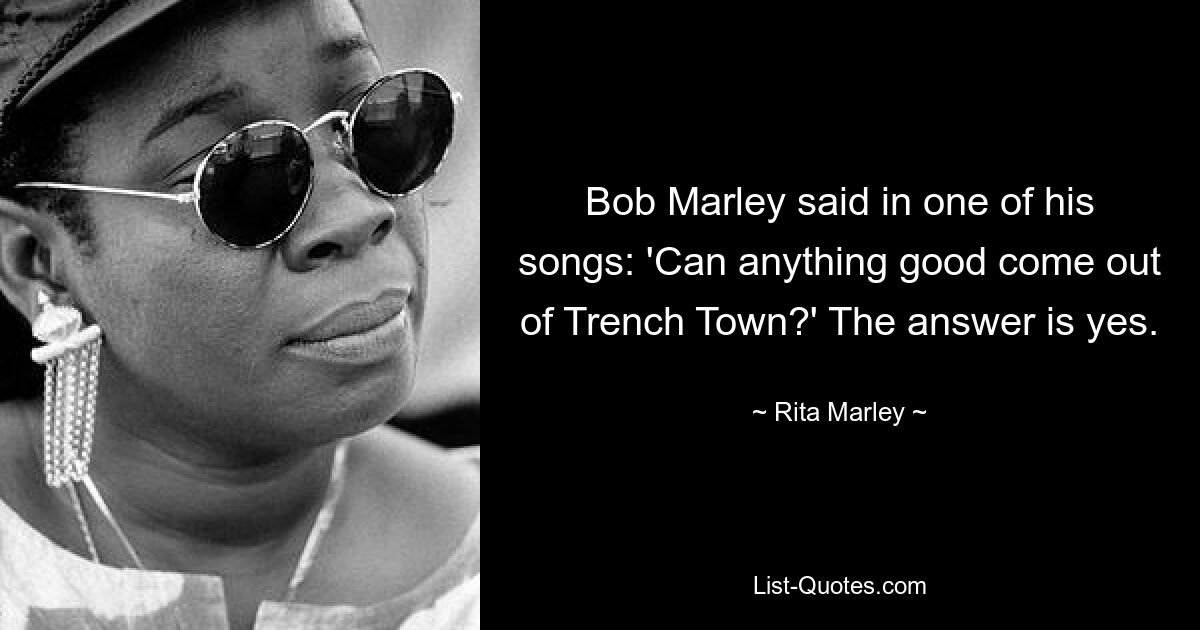 Bob Marley said in one of his songs: 'Can anything good come out of Trench Town?' The answer is yes. — © Rita Marley