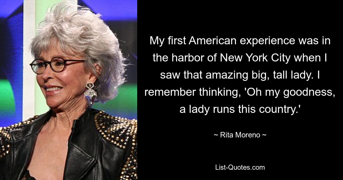 My first American experience was in the harbor of New York City when I saw that amazing big, tall lady. I remember thinking, 'Oh my goodness, a lady runs this country.' — © Rita Moreno