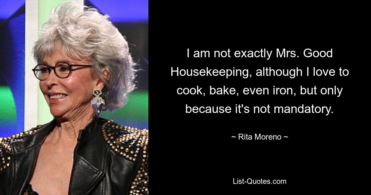 I am not exactly Mrs. Good Housekeeping, although I love to cook, bake, even iron, but only because it's not mandatory. — © Rita Moreno