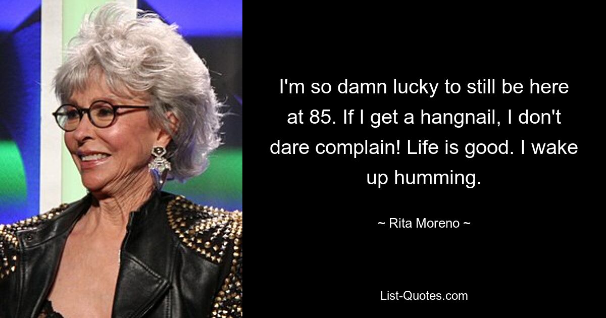 I'm so damn lucky to still be here at 85. If I get a hangnail, I don't dare complain! Life is good. I wake up humming. — © Rita Moreno