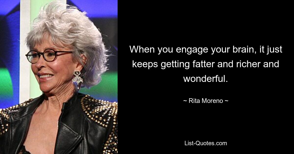 When you engage your brain, it just keeps getting fatter and richer and wonderful. — © Rita Moreno