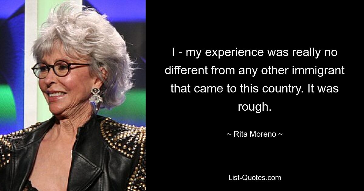 I - my experience was really no different from any other immigrant that came to this country. It was rough. — © Rita Moreno