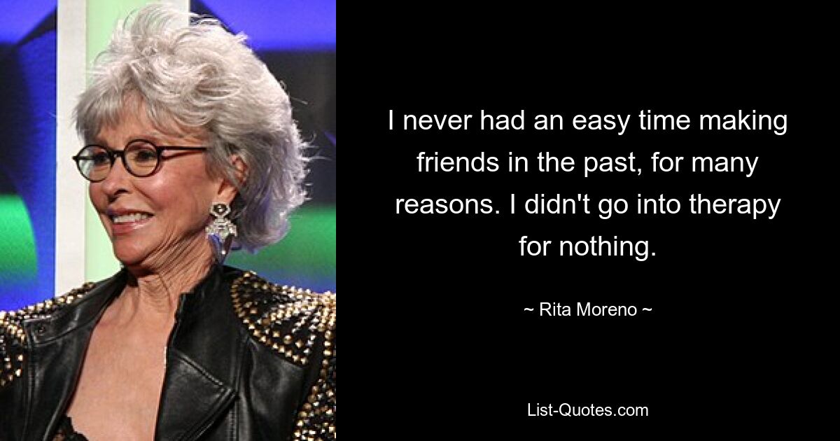 I never had an easy time making friends in the past, for many reasons. I didn't go into therapy for nothing. — © Rita Moreno