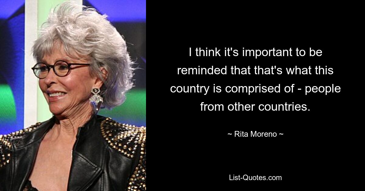 I think it's important to be reminded that that's what this country is comprised of - people from other countries. — © Rita Moreno