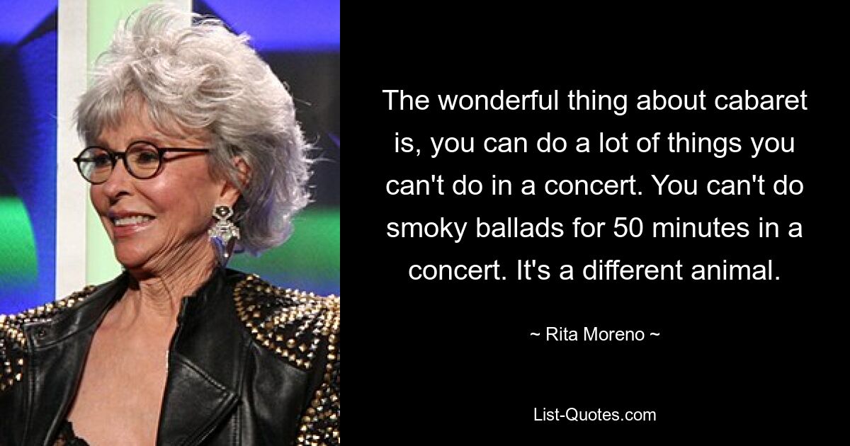 The wonderful thing about cabaret is, you can do a lot of things you can't do in a concert. You can't do smoky ballads for 50 minutes in a concert. It's a different animal. — © Rita Moreno