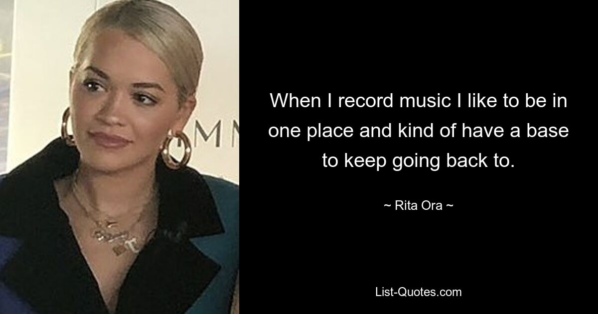 When I record music I like to be in one place and kind of have a base to keep going back to. — © Rita Ora