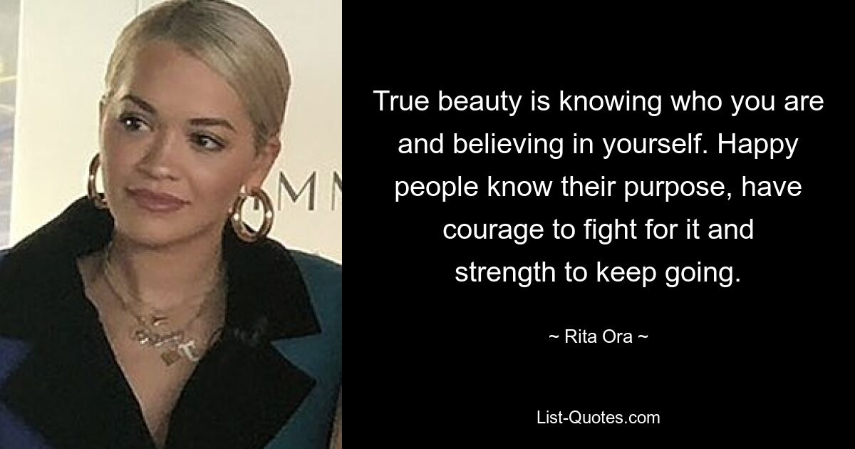 True beauty is knowing who you are and believing in yourself. Happy people know their purpose, have courage to fight for it and strength to keep going. — © Rita Ora