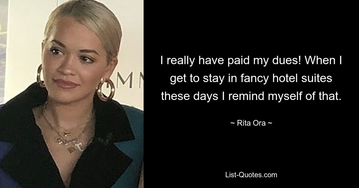 I really have paid my dues! When I get to stay in fancy hotel suites these days I remind myself of that. — © Rita Ora