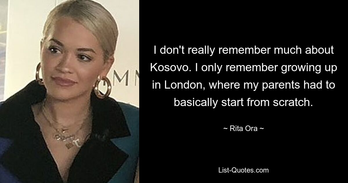 I don't really remember much about Kosovo. I only remember growing up in London, where my parents had to basically start from scratch. — © Rita Ora