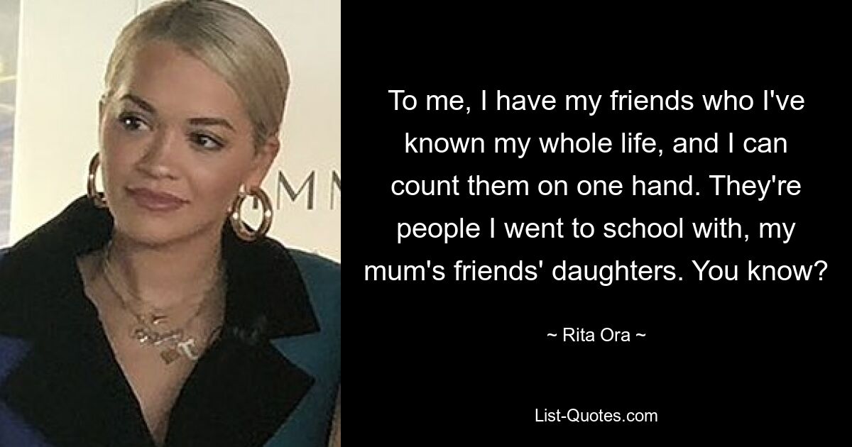 To me, I have my friends who I've known my whole life, and I can count them on one hand. They're people I went to school with, my mum's friends' daughters. You know? — © Rita Ora