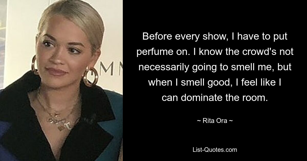 Before every show, I have to put perfume on. I know the crowd's not necessarily going to smell me, but when I smell good, I feel like I can dominate the room. — © Rita Ora