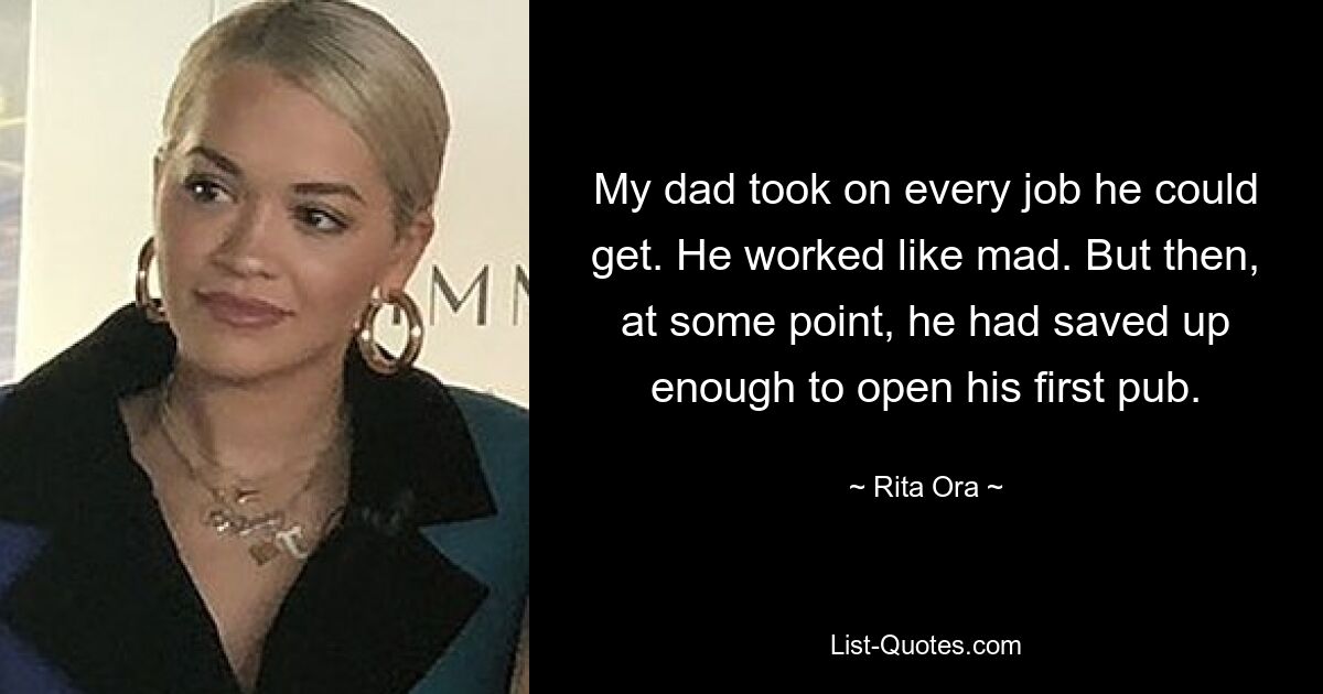 My dad took on every job he could get. He worked like mad. But then, at some point, he had saved up enough to open his first pub. — © Rita Ora