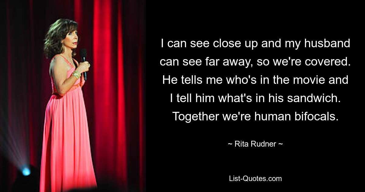 I can see close up and my husband can see far away, so we're covered. He tells me who's in the movie and I tell him what's in his sandwich. Together we're human bifocals. — © Rita Rudner