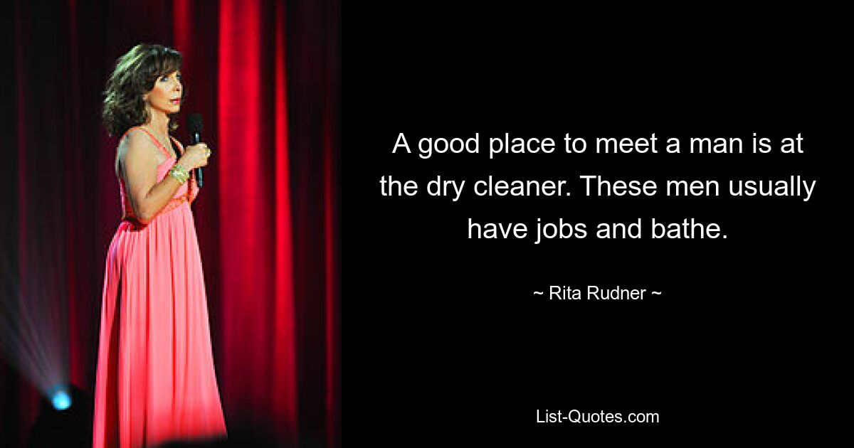 A good place to meet a man is at the dry cleaner. These men usually have jobs and bathe. — © Rita Rudner