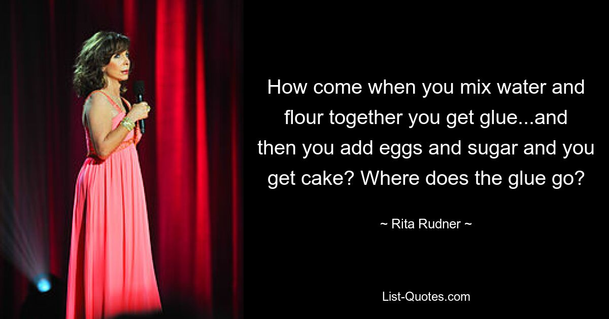 How come when you mix water and flour together you get glue...and then you add eggs and sugar and you get cake? Where does the glue go? — © Rita Rudner