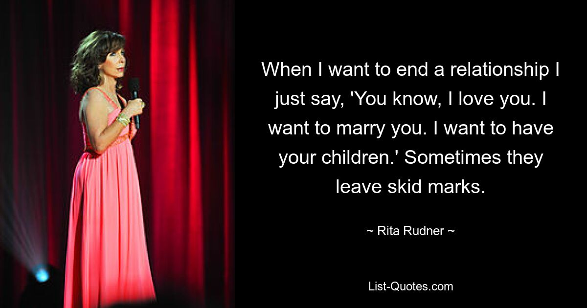 When I want to end a relationship I just say, 'You know, I love you. I want to marry you. I want to have your children.' Sometimes they leave skid marks. — © Rita Rudner