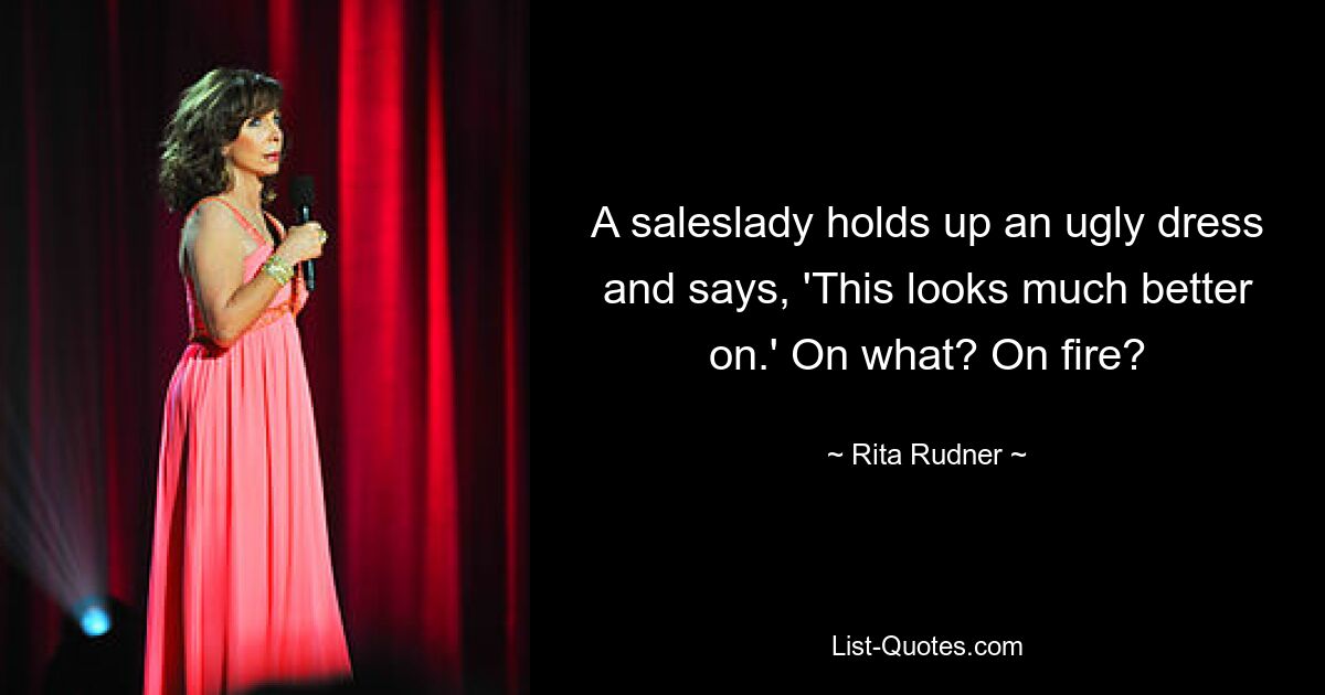 A saleslady holds up an ugly dress and says, 'This looks much better on.' On what? On fire? — © Rita Rudner