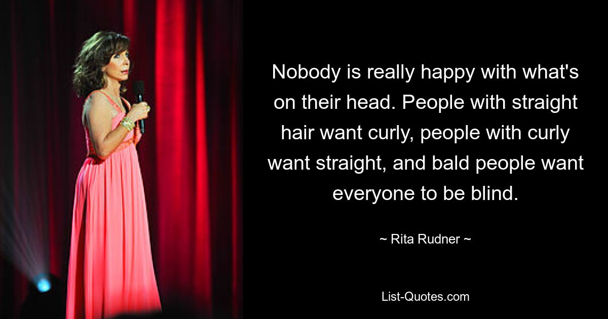 Nobody is really happy with what's on their head. People with straight hair want curly, people with curly want straight, and bald people want everyone to be blind. — © Rita Rudner